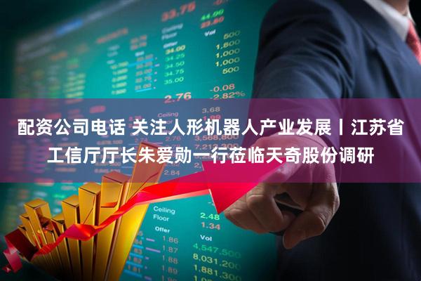 配资公司电话 关注人形机器人产业发展丨江苏省工信厅厅长朱爱勋一行莅临天奇股份调研