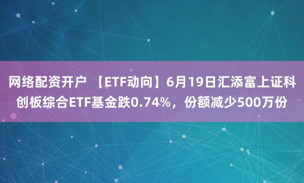 网络配资开户 【ETF动向】6月19日汇添富上证科创板综合ETF基金跌0.74%，份额减少500万份