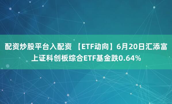 配资炒股平台入配资 【ETF动向】6月20日汇添富上证科创板综合ETF基金跌0.64%