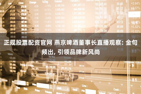 正规股票配资官网 燕京啤酒董事长直播观察: 金句频出, 引领品牌新风尚