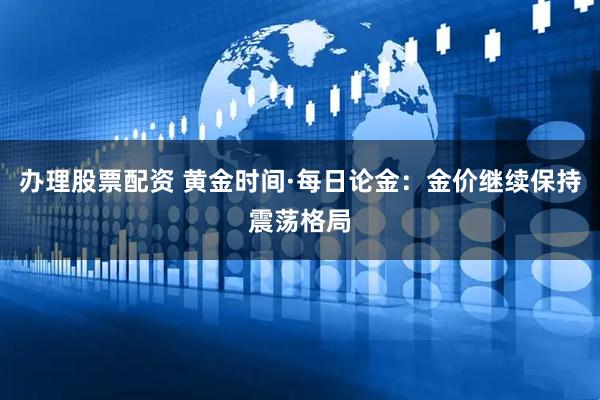 办理股票配资 黄金时间·每日论金：金价继续保持震荡格局