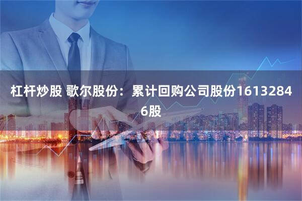 杠杆炒股 歌尔股份：累计回购公司股份16132846股