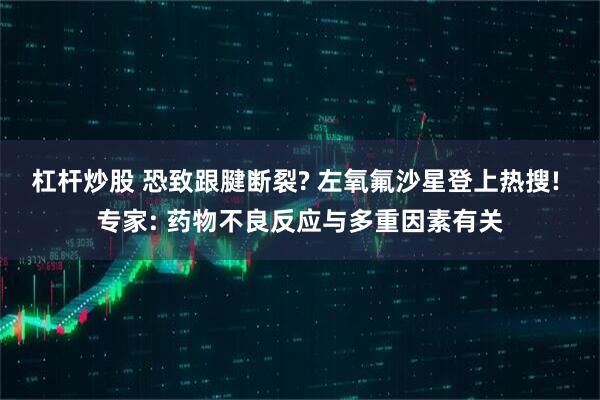 杠杆炒股 恐致跟腱断裂? 左氧氟沙星登上热搜! 专家: 药物不良反应与多重因素有关