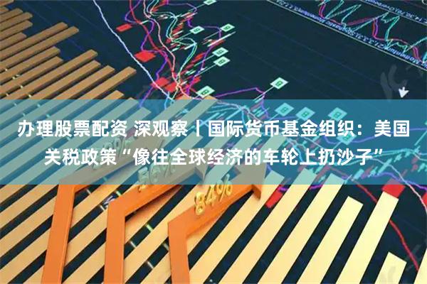 办理股票配资 深观察丨国际货币基金组织：美国关税政策“像往全球经济的车轮上扔沙子”