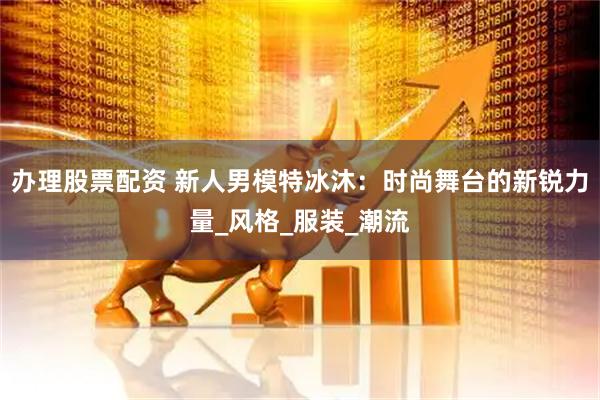 办理股票配资 新人男模特冰沐：时尚舞台的新锐力量_风格_服装_潮流