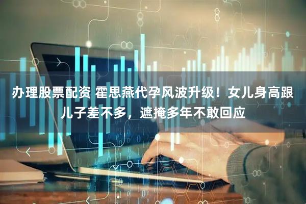 办理股票配资 霍思燕代孕风波升级！女儿身高跟儿子差不多，遮掩多年不敢回应