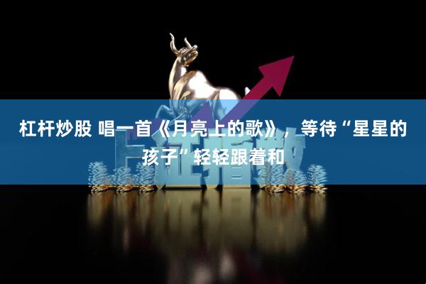 杠杆炒股 唱一首《月亮上的歌》，等待“星星的孩子”轻轻跟着和