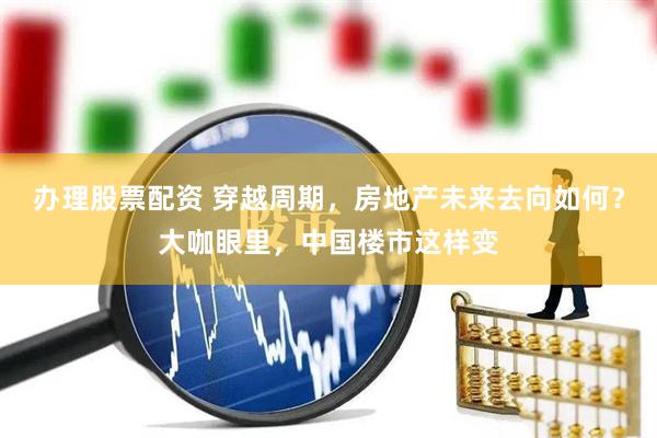 办理股票配资 穿越周期，房地产未来去向如何？大咖眼里，中国楼市这样变