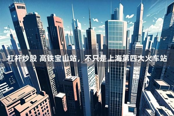 杠杆炒股 高铁宝山站，不只是上海第四大火车站