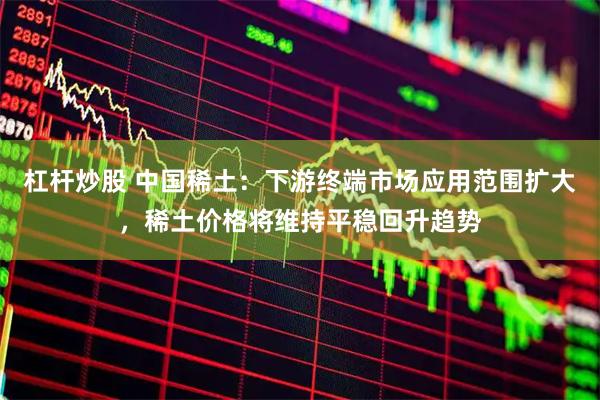 杠杆炒股 中国稀土：下游终端市场应用范围扩大，稀土价格将维持平稳回升趋势