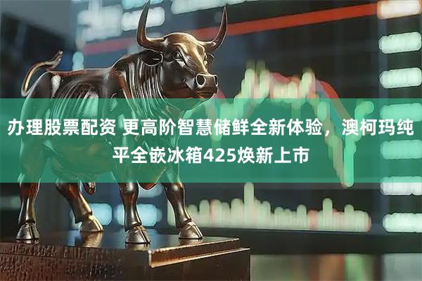 办理股票配资 更高阶智慧储鲜全新体验，澳柯玛纯平全嵌冰箱425焕新上市