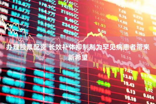 办理股票配资 长效补体抑制剂为罕见病患者带来新希望
