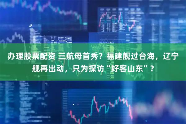 办理股票配资 三航母首秀？福建舰过台海，辽宁舰再出动，只为探访“好客山东”？