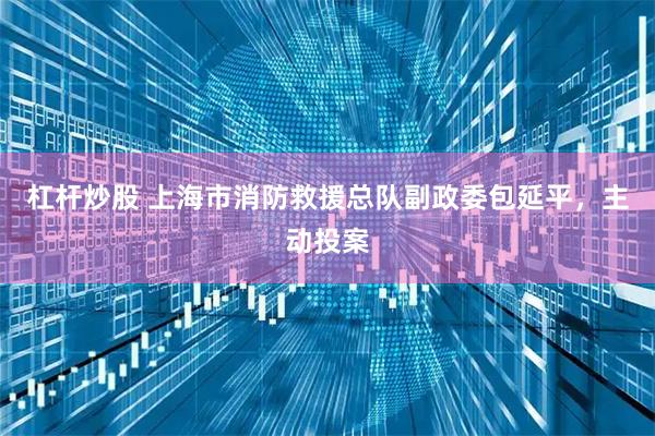 杠杆炒股 上海市消防救援总队副政委包延平，主动投案