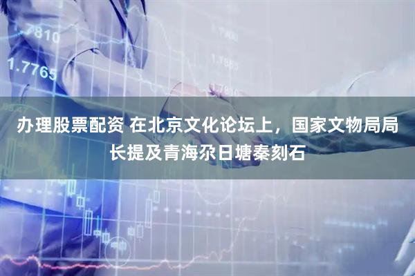 办理股票配资 在北京文化论坛上，国家文物局局长提及青海尕日塘秦刻石