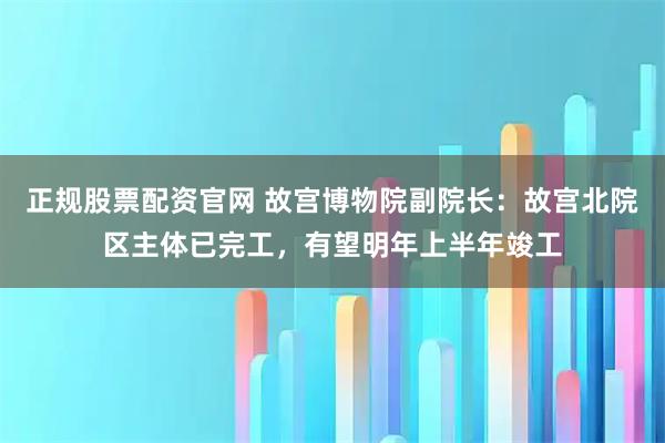 正规股票配资官网 故宫博物院副院长：故宫北院区主体已完工，有望明年上半年竣工