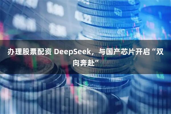 办理股票配资 DeepSeek，与国产芯片开启“双向奔赴”