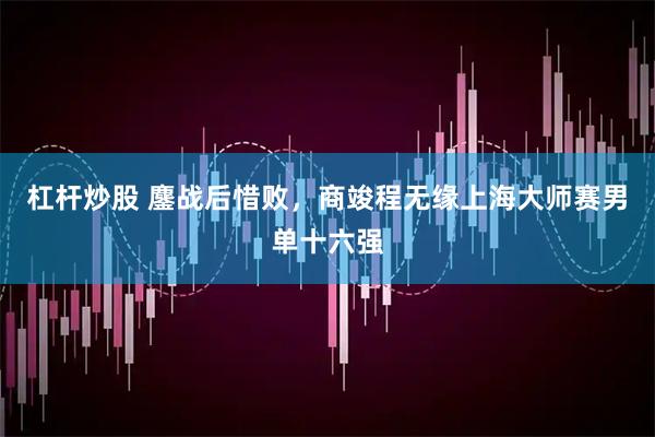 杠杆炒股 鏖战后惜败，商竣程无缘上海大师赛男单十六强