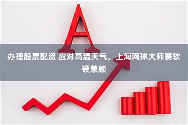 办理股票配资 应对高温天气，上海网球大师赛软硬兼顾