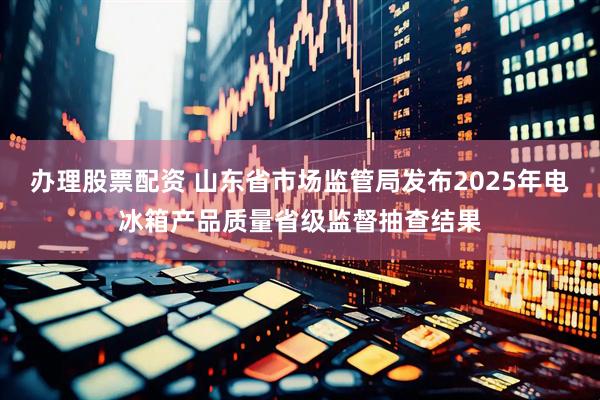 办理股票配资 山东省市场监管局发布2025年电冰箱产品质量省级监督抽查结果
