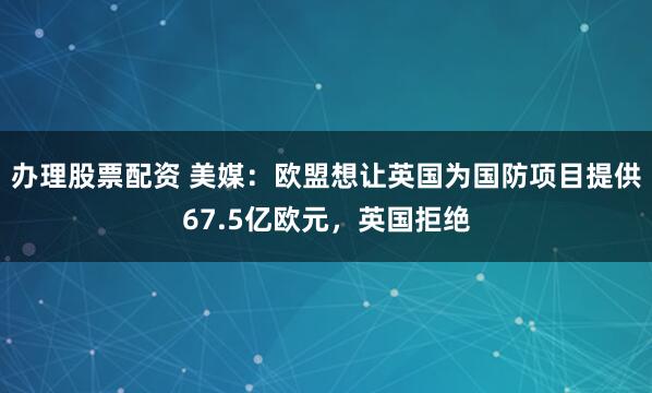 办理股票配资 美媒:欧盟想让英国为国防项目提供67.5亿欧元,英国拒绝