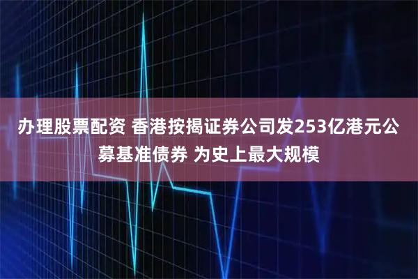 办理股票配资 香港按揭证券公司发253亿港元公募基准债券 为史上最大规模