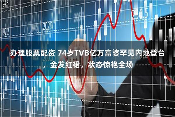 办理股票配资 74岁TVB亿万富婆罕见内地登台,金发红裙,状态惊艳全场
