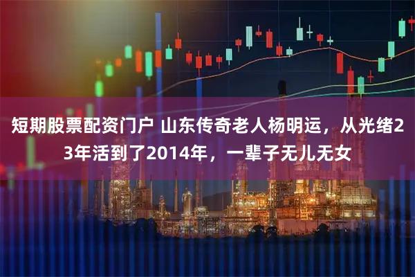 短期股票配资门户 山东传奇老人杨明运，从光绪23年活到了2014年，一辈子无儿无女