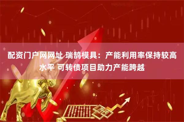配资门户网网址 瑞鹄模具：产能利用率保持较高水平 可转债项目助力产能跨越