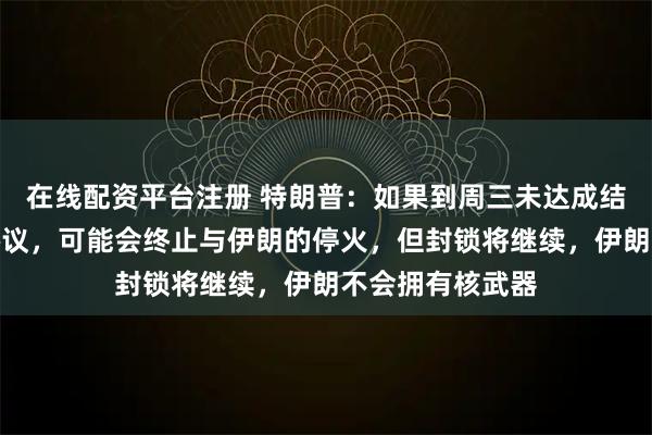 在线配资平台注册 特朗普：如果到周三未达成结束战争的长期协议，可能会终止与伊朗的停火，但封锁将继续，伊朗不会拥有核武器