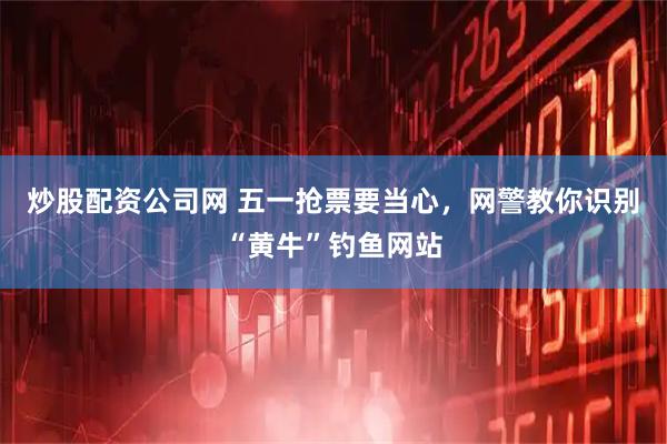 炒股配资公司网 五一抢票要当心，网警教你识别“黄牛”钓鱼网站