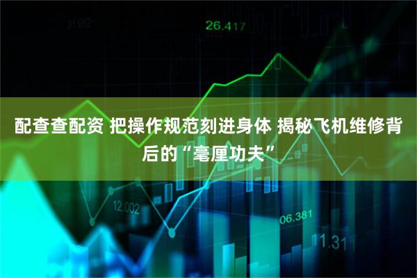 配查查配资 把操作规范刻进身体 揭秘飞机维修背后的“毫厘功夫”