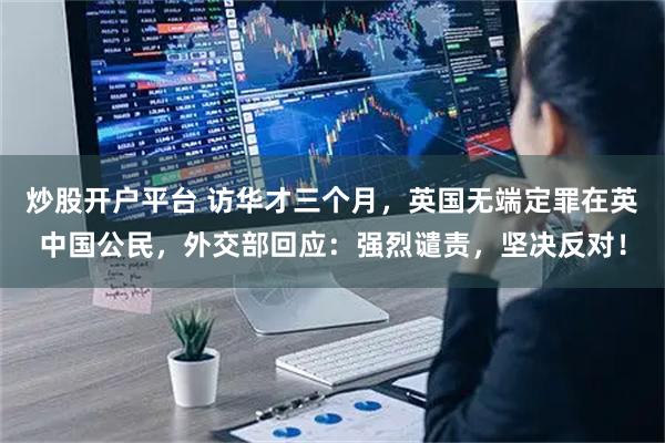 炒股开户平台 访华才三个月，英国无端定罪在英中国公民，外交部回应：强烈谴责，坚决反对！